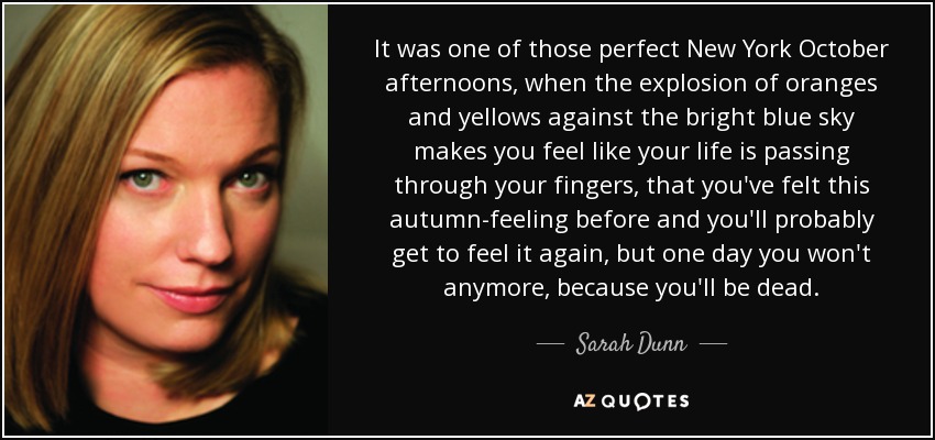 It was one of those perfect New York October afternoons, when the explosion of oranges and yellows against the bright blue sky makes you feel like your life is passing through your fingers, that you've felt this autumn-feeling before and you'll probably get to feel it again, but one day you won't anymore, because you'll be dead. - Sarah Dunn