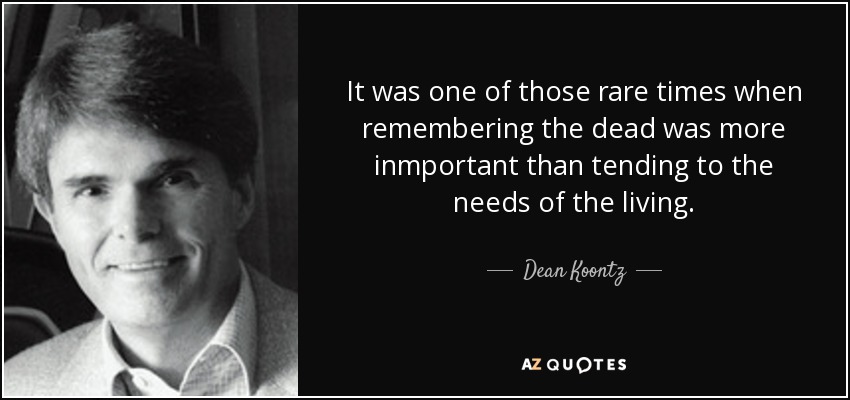 It was one of those rare times when remembering the dead was more inmportant than tending to the needs of the living. - Dean Koontz