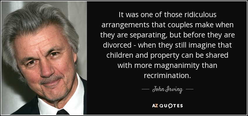 It was one of those ridiculous arrangements that couples make when they are separating, but before they are divorced - when they still imagine that children and property can be shared with more magnanimity than recrimination. - John Irving