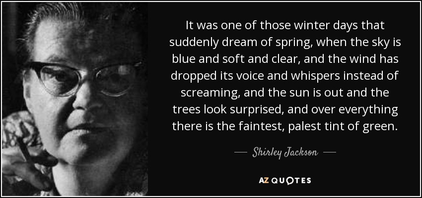 It was one of those winter days that suddenly dream of spring, when the sky is blue and soft and clear, and the wind has dropped its voice and whispers instead of screaming, and the sun is out and the trees look surprised, and over everything there is the faintest, palest tint of green. - Shirley Jackson