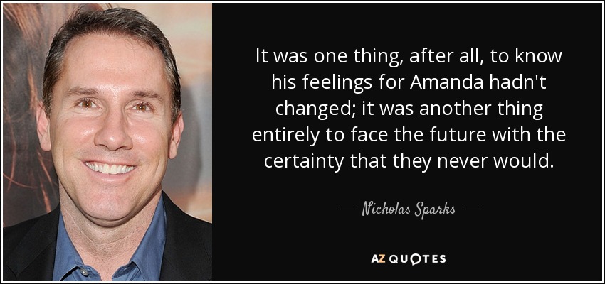 It was one thing, after all, to know his feelings for Amanda hadn't changed; it was another thing entirely to face the future with the certainty that they never would. - Nicholas Sparks