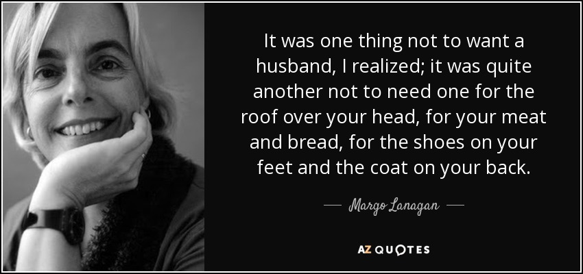 It was one thing not to want a husband, I realized; it was quite another not to need one for the roof over your head, for your meat and bread, for the shoes on your feet and the coat on your back. - Margo Lanagan