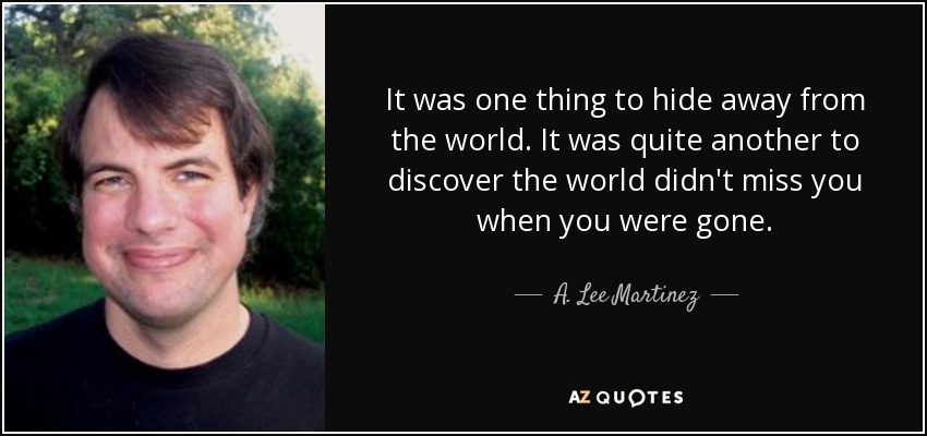 It was one thing to hide away from the world. It was quite another to discover the world didn't miss you when you were gone. - A. Lee Martinez