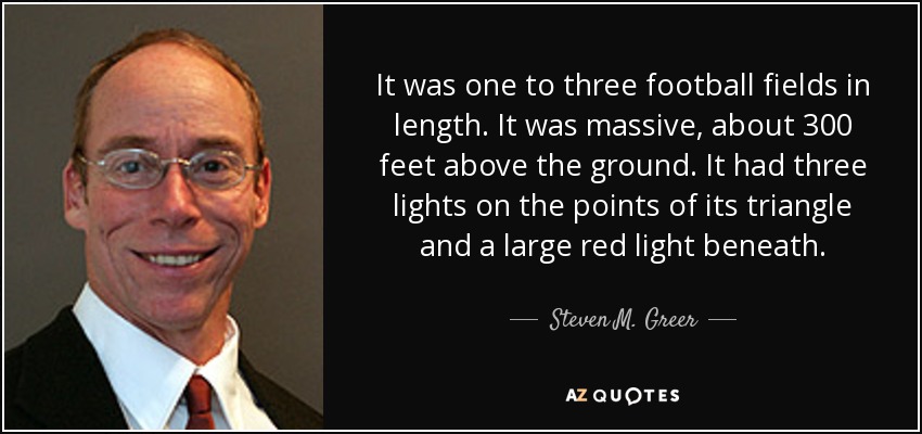 It was one to three football fields in length. It was massive, about 300 feet above the ground. It had three lights on the points of its triangle and a large red light beneath. - Steven M. Greer