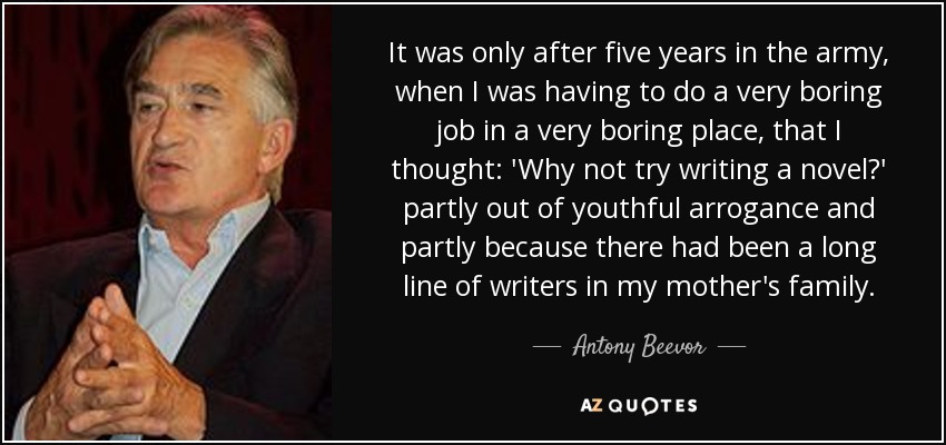 It was only after five years in the army, when I was having to do a very boring job in a very boring place, that I thought: 'Why not try writing a novel?' partly out of youthful arrogance and partly because there had been a long line of writers in my mother's family. - Antony Beevor