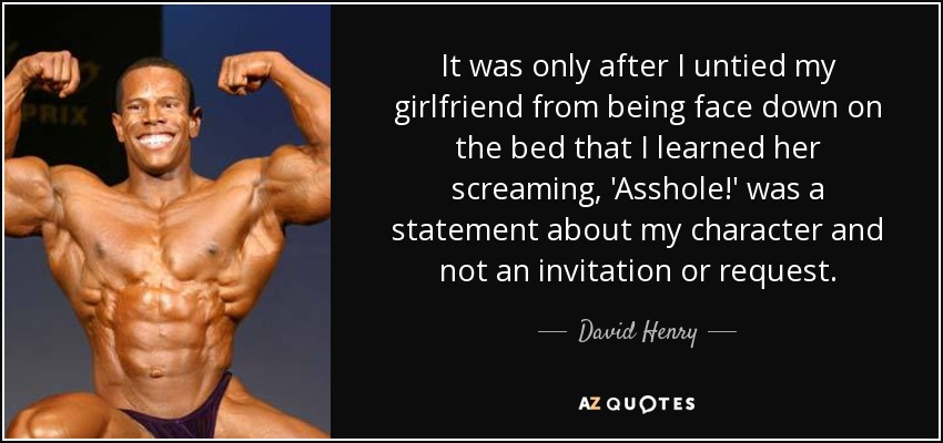 It was only after I untied my girlfriend from being face down on the bed that I learned her screaming, 'Asshole!' was a statement about my character and not an invitation or request. - David Henry