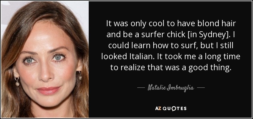 It was only cool to have blond hair and be a surfer chick [in Sydney]. I could learn how to surf, but I still looked Italian. It took me a long time to realize that was a good thing. - Natalie Imbruglia