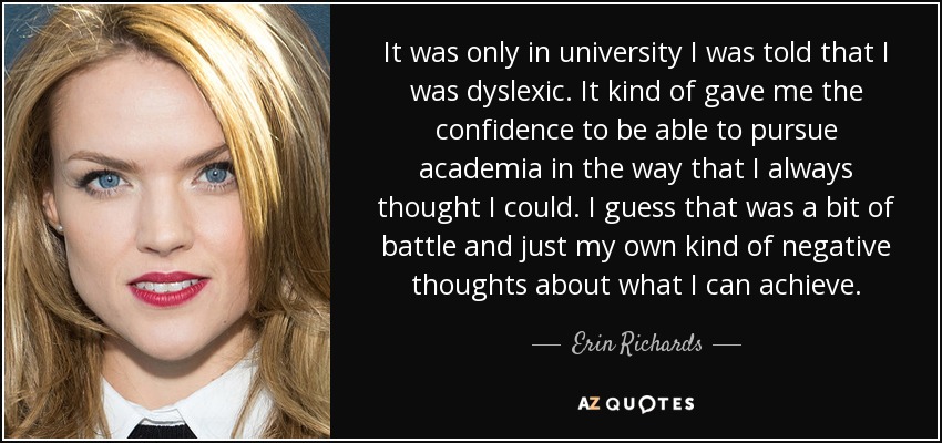 It was only in university I was told that I was dyslexic. It kind of gave me the confidence to be able to pursue academia in the way that I always thought I could. I guess that was a bit of battle and just my own kind of negative thoughts about what I can achieve. - Erin Richards