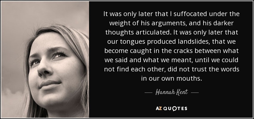 It was only later that I suffocated under the weight of his arguments, and his darker thoughts articulated. It was only later that our tongues produced landslides, that we become caught in the cracks between what we said and what we meant, until we could not find each other, did not trust the words in our own mouths. - Hannah Kent