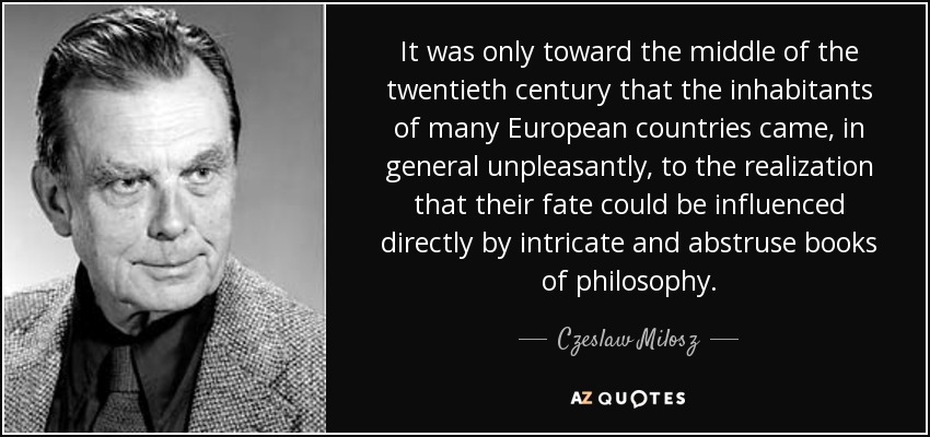 It was only toward the middle of the twentieth century that the inhabitants of many European countries came, in general unpleasantly, to the realization that their fate could be influenced directly by intricate and abstruse books of philosophy. - Czeslaw Milosz