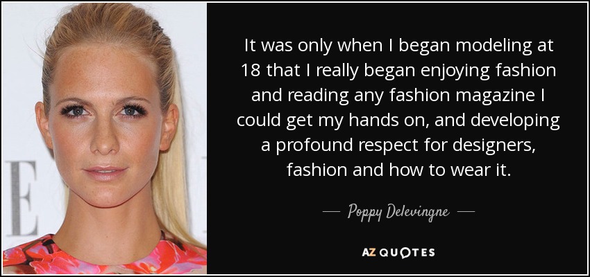 It was only when I began modeling at 18 that I really began enjoying fashion and reading any fashion magazine I could get my hands on, and developing a profound respect for designers, fashion and how to wear it. - Poppy Delevingne
