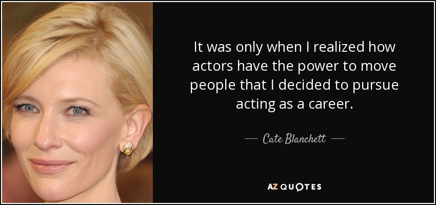 It was only when I realized how actors have the power to move people that I decided to pursue acting as a career. - Cate Blanchett