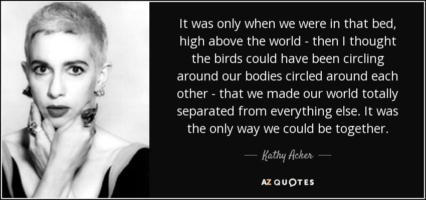 It was only when we were in that bed, high above the world - then I thought the birds could have been circling around our bodies circled around each other - that we made our world totally separated from everything else. It was the only way we could be together. - Kathy Acker
