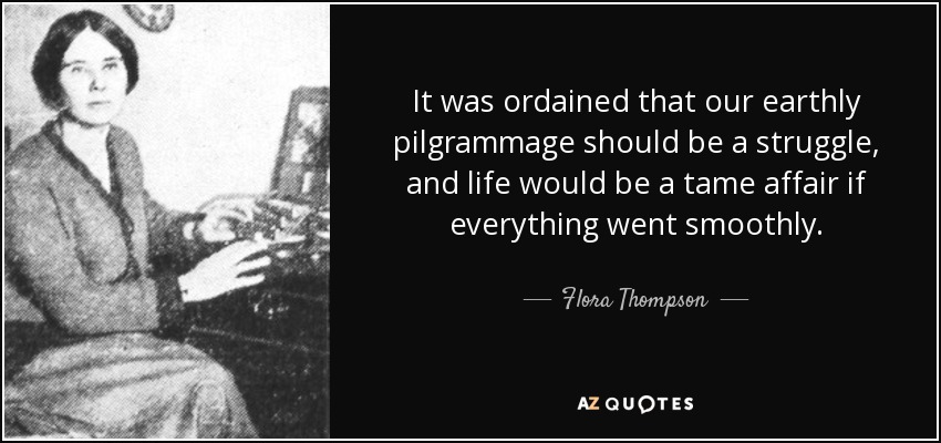 It was ordained that our earthly pilgrammage should be a struggle, and life would be a tame affair if everything went smoothly. - Flora Thompson