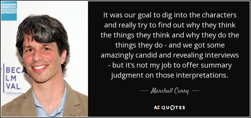 It was our goal to dig into the characters and really try to find out why they think the things they think and why they do the things they do - and we got some amazingly candid and revealing interviews - but it's not my job to offer summary judgment on those interpretations. - Marshall Curry