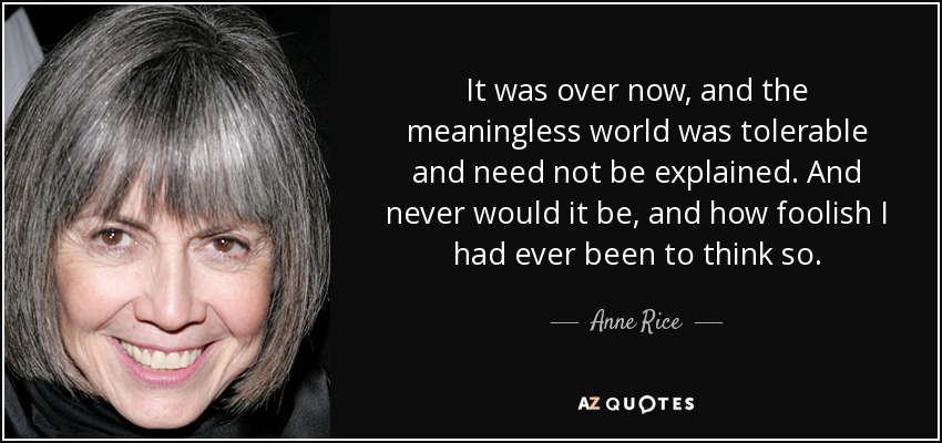 It was over now, and the meaningless world was tolerable and need not be explained. And never would it be, and how foolish I had ever been to think so. - Anne Rice