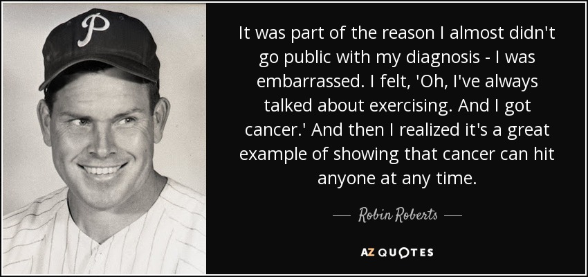 It was part of the reason I almost didn't go public with my diagnosis - I was embarrassed. I felt, 'Oh, I've always talked about exercising. And I got cancer.' And then I realized it's a great example of showing that cancer can hit anyone at any time. - Robin Roberts