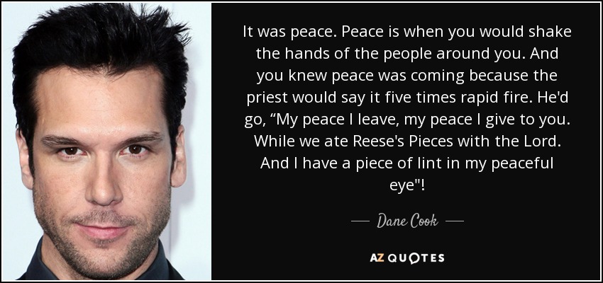 It was peace. Peace is when you would shake the hands of the people around you. And you knew peace was coming because the priest would say it five times rapid fire. He'd go, “My peace I leave, my peace I give to you. While we ate Reese's Pieces with the Lord. And I have a piece of lint in my peaceful eye