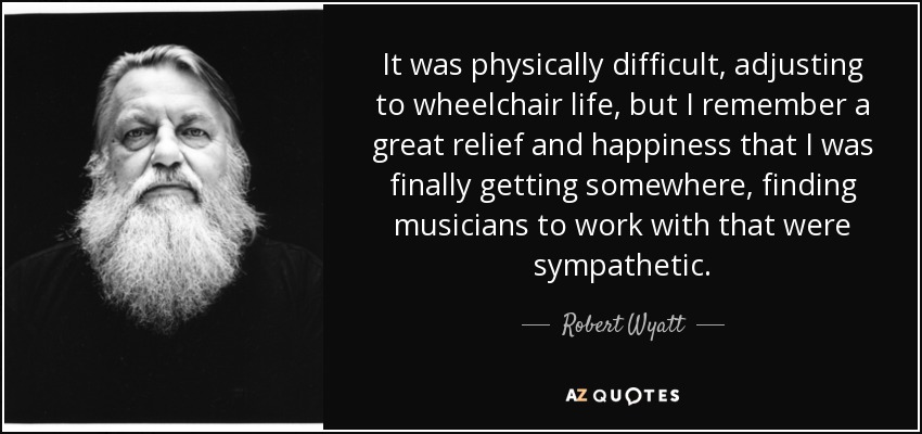 It was physically difficult, adjusting to wheelchair life, but I remember a great relief and happiness that I was finally getting somewhere, finding musicians to work with that were sympathetic. - Robert Wyatt