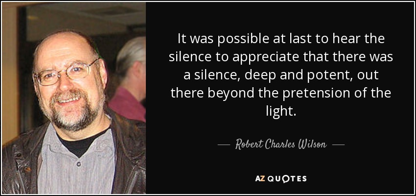 It was possible at last to hear the silence to appreciate that there was a silence, deep and potent, out there beyond the pretension of the light. - Robert Charles Wilson