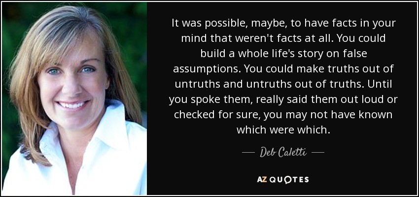 It was possible, maybe, to have facts in your mind that weren't facts at all. You could build a whole life's story on false assumptions. You could make truths out of untruths and untruths out of truths. Until you spoke them, really said them out loud or checked for sure, you may not have known which were which. - Deb Caletti