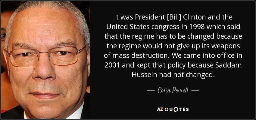 It was President [Bill] Clinton and the United States congress in 1998 which said that the regime has to be changed because the regime would not give up its weapons of mass destruction. We came into office in 2001 and kept that policy because Saddam Hussein had not changed. - Colin Powell