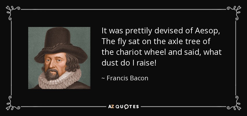 It was prettily devised of Aesop, The fly sat on the axle tree of the chariot wheel and said, what dust do I raise! - Francis Bacon