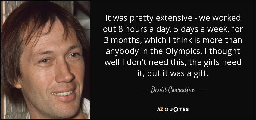 It was pretty extensive - we worked out 8 hours a day, 5 days a week, for 3 months, which I think is more than anybody in the Olympics. I thought well I don't need this, the girls need it, but it was a gift. - David Carradine