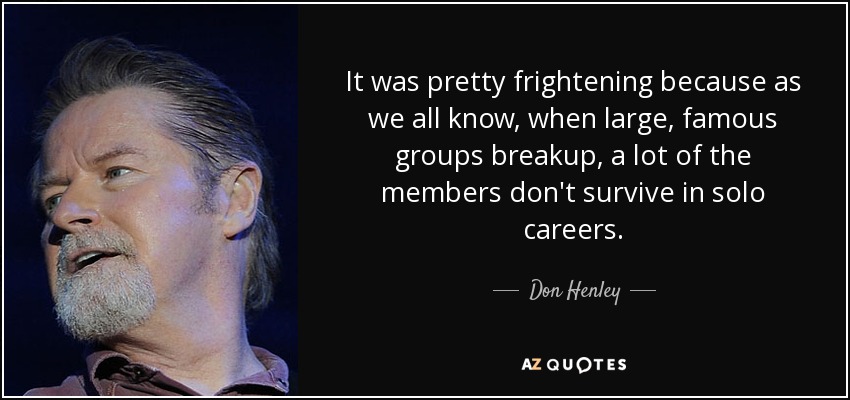 It was pretty frightening because as we all know, when large, famous groups breakup, a lot of the members don't survive in solo careers. - Don Henley