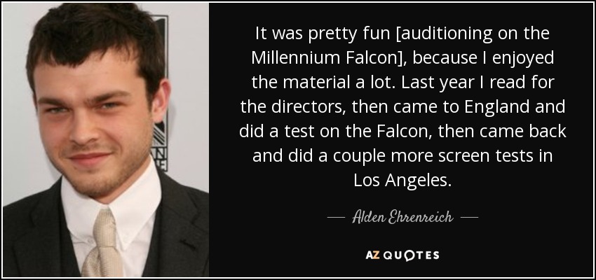 It was pretty fun [auditioning on the Millennium Falcon], because I enjoyed the material a lot. Last year I read for the directors, then came to England and did a test on the Falcon, then came back and did a couple more screen tests in Los Angeles. - Alden Ehrenreich