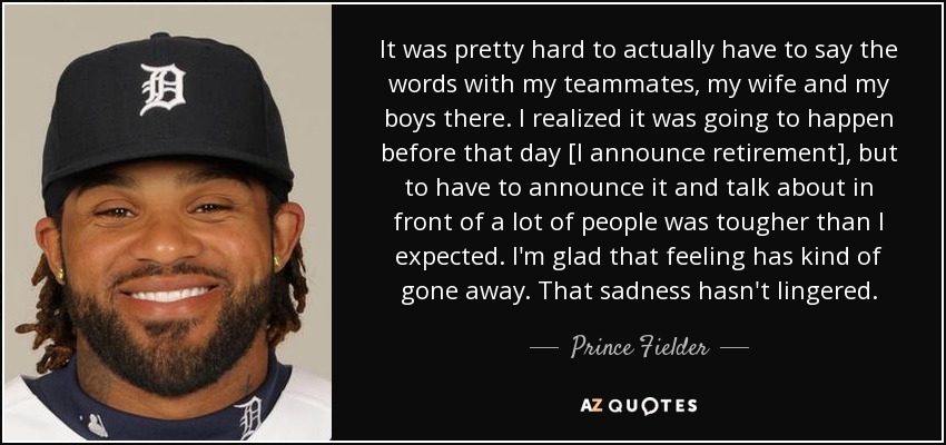 It was pretty hard to actually have to say the words with my teammates, my wife and my boys there. I realized it was going to happen before that day [I announce retirement], but to have to announce it and talk about in front of a lot of people was tougher than I expected. I'm glad that feeling has kind of gone away. That sadness hasn't lingered. - Prince Fielder