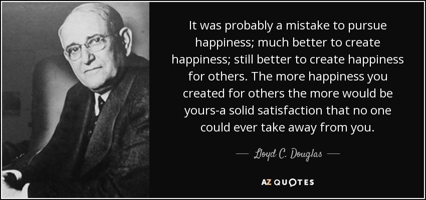 It was probably a mistake to pursue happiness; much better to create happiness; still better to create happiness for others. The more happiness you created for others the more would be yours-a solid satisfaction that no one could ever take away from you. - Lloyd C. Douglas