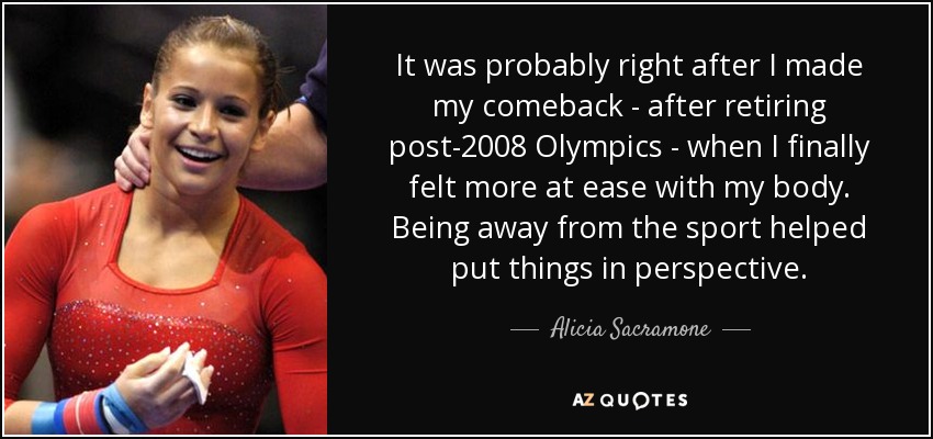 It was probably right after I made my comeback - after retiring post-2008 Olympics - when I finally felt more at ease with my body. Being away from the sport helped put things in perspective. - Alicia Sacramone