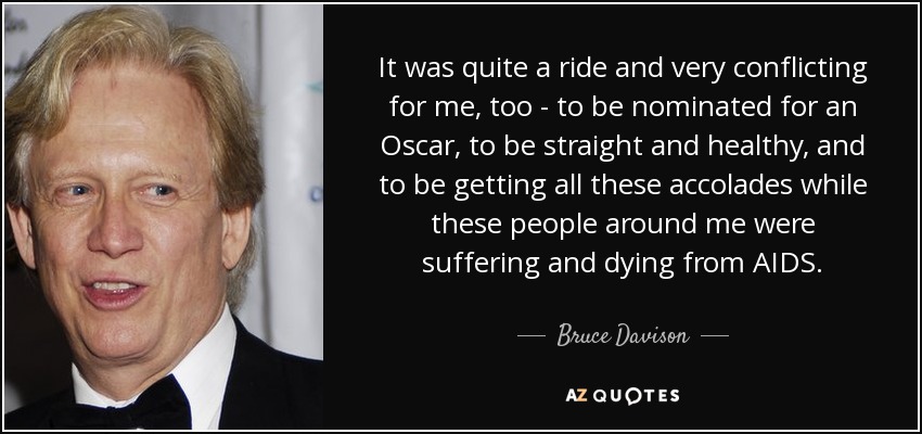 It was quite a ride and very conflicting for me, too - to be nominated for an Oscar, to be straight and healthy, and to be getting all these accolades while these people around me were suffering and dying from AIDS. - Bruce Davison