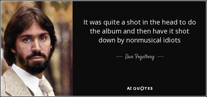 It was quite a shot in the head to do the album and then have it shot down by nonmusical idiots - Dan Fogelberg