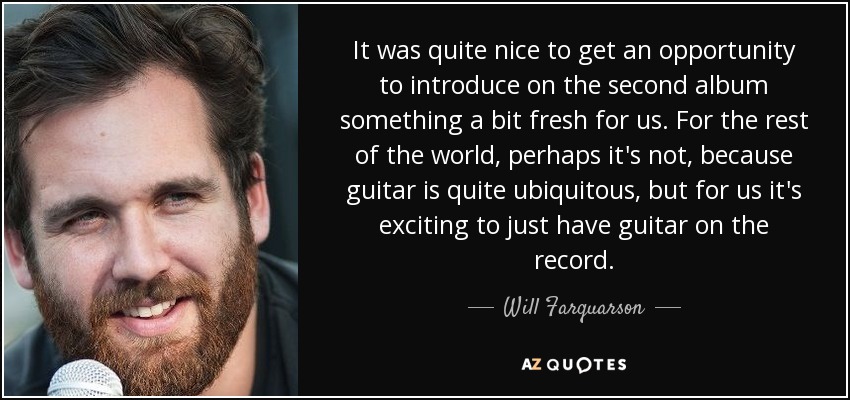 It was quite nice to get an opportunity to introduce on the second album something a bit fresh for us. For the rest of the world, perhaps it's not, because guitar is quite ubiquitous, but for us it's exciting to just have guitar on the record. - Will Farquarson
