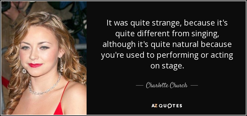 It was quite strange, because it's quite different from singing, although it's quite natural because you're used to performing or acting on stage. - Charlotte Church
