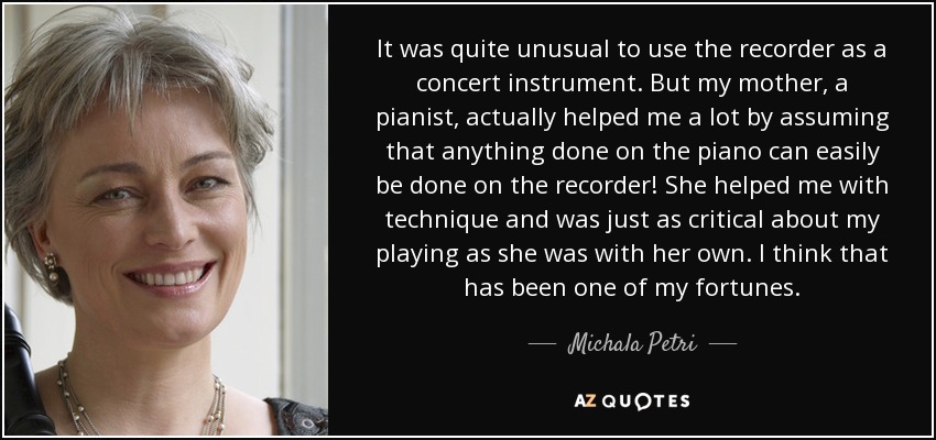 It was quite unusual to use the recorder as a concert instrument. But my mother, a pianist, actually helped me a lot by assuming that anything done on the piano can easily be done on the recorder! She helped me with technique and was just as critical about my playing as she was with her own. I think that has been one of my fortunes. - Michala Petri