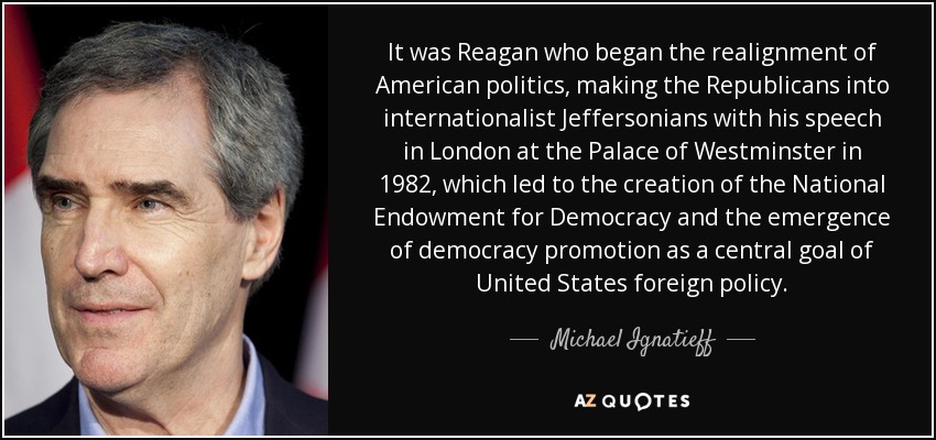 It was Reagan who began the realignment of American politics, making the Republicans into internationalist Jeffersonians with his speech in London at the Palace of Westminster in 1982, which led to the creation of the National Endowment for Democracy and the emergence of democracy promotion as a central goal of United States foreign policy. - Michael Ignatieff