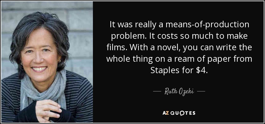 It was really a means-of-production problem. It costs so much to make films. With a novel, you can write the whole thing on a ream of paper from Staples for $4. - Ruth Ozeki