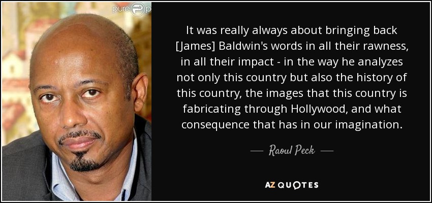 It was really always about bringing back [James] Baldwin's words in all their rawness, in all their impact - in the way he analyzes not only this country but also the history of this country, the images that this country is fabricating through Hollywood, and what consequence that has in our imagination. - Raoul Peck
