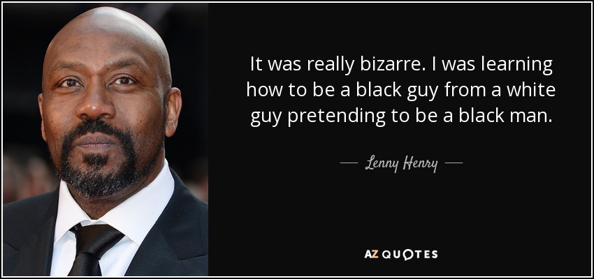 It was really bizarre. I was learning how to be a black guy from a white guy pretending to be a black man. - Lenny Henry