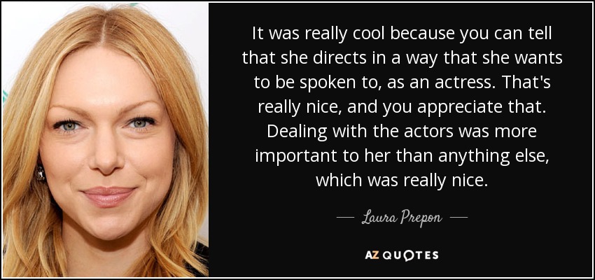 It was really cool because you can tell that she directs in a way that she wants to be spoken to, as an actress. That's really nice, and you appreciate that. Dealing with the actors was more important to her than anything else, which was really nice. - Laura Prepon