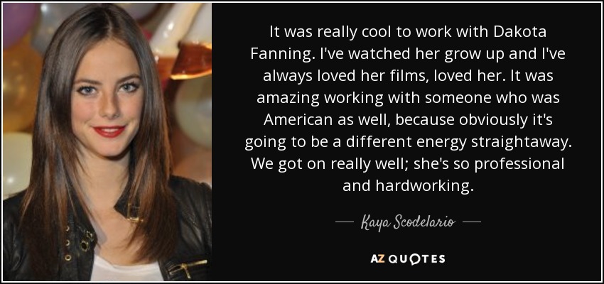 It was really cool to work with Dakota Fanning. I've watched her grow up and I've always loved her films, loved her. It was amazing working with someone who was American as well, because obviously it's going to be a different energy straightaway. We got on really well; she's so professional and hardworking. - Kaya Scodelario