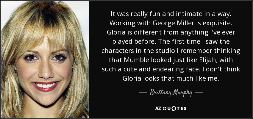 It was really fun and intimate in a way. Working with George Miller is exquisite. Gloria is different from anything I've ever played before. The first time I saw the characters in the studio I remember thinking that Mumble looked just like Elijah, with such a cute and endearing face. I don't think Gloria looks that much like me. - Brittany Murphy