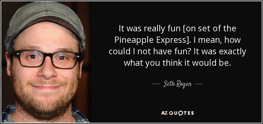 It was really fun [on set of the Pineapple Express]. I mean, how could I not have fun? It was exactly what you think it would be. - Seth Rogen