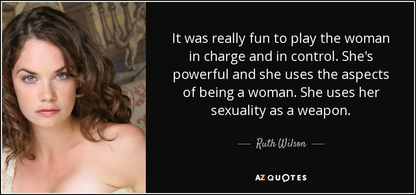 It was really fun to play the woman in charge and in control. She's powerful and she uses the aspects of being a woman. She uses her sexuality as a weapon. - Ruth Wilson