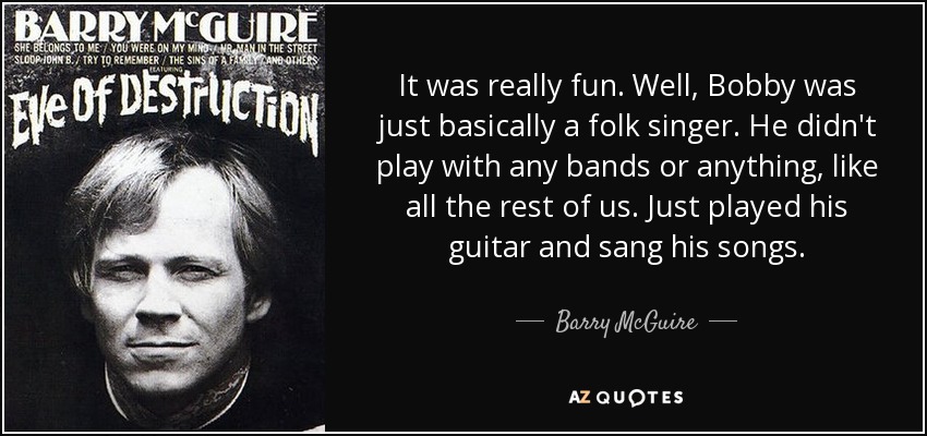 It was really fun. Well, Bobby was just basically a folk singer. He didn't play with any bands or anything, like all the rest of us. Just played his guitar and sang his songs. - Barry McGuire