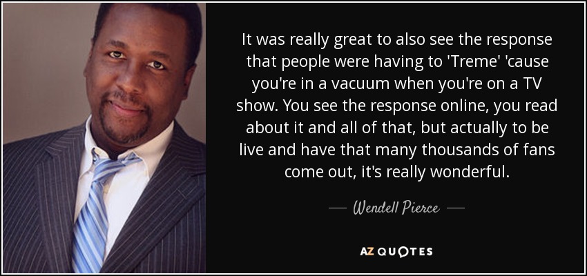 It was really great to also see the response that people were having to 'Treme' 'cause you're in a vacuum when you're on a TV show. You see the response online, you read about it and all of that, but actually to be live and have that many thousands of fans come out, it's really wonderful. - Wendell Pierce