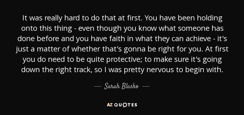 It was really hard to do that at first. You have been holding onto this thing - even though you know what someone has done before and you have faith in what they can achieve - it's just a matter of whether that's gonna be right for you. At first you do need to be quite protective; to make sure it's going down the right track, so I was pretty nervous to begin with. - Sarah Blasko